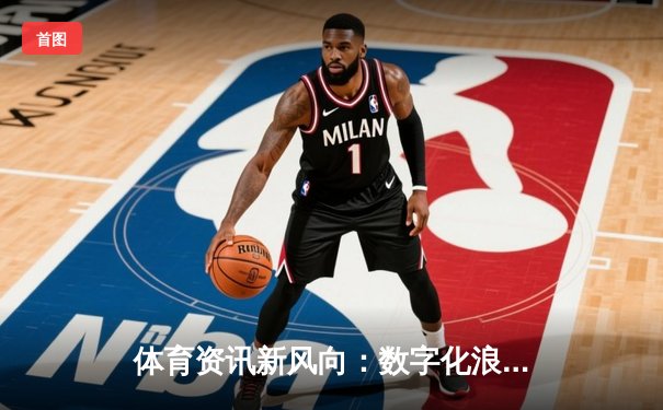 体育资讯新风向：数字化浪潮下的深度报道与互动变革